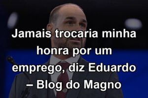 Jamais trocaria minha honra por um emprego, diz Eduardo – Blog do Magno