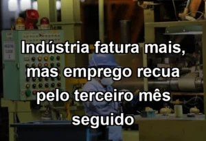 Indústria fatura mais, mas emprego recua pelo terceiro mês seguido