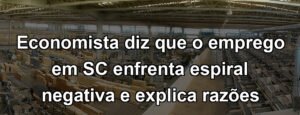 Economista diz que o emprego em SC enfrenta espiral negativa e explica razões