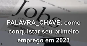 PALAVRA_CHAVE: como conquistar seu primeiro emprego em 2023